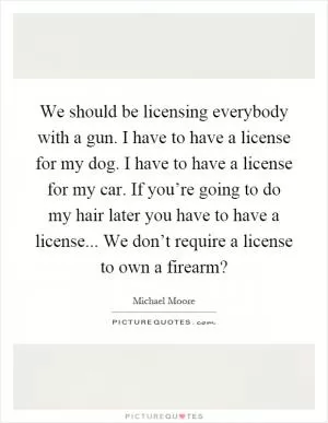 We should be licensing everybody with a gun. I have to have a license for my dog. I have to have a license for my car. If you’re going to do my hair later you have to have a license... We don’t require a license to own a firearm? Picture Quote #1
