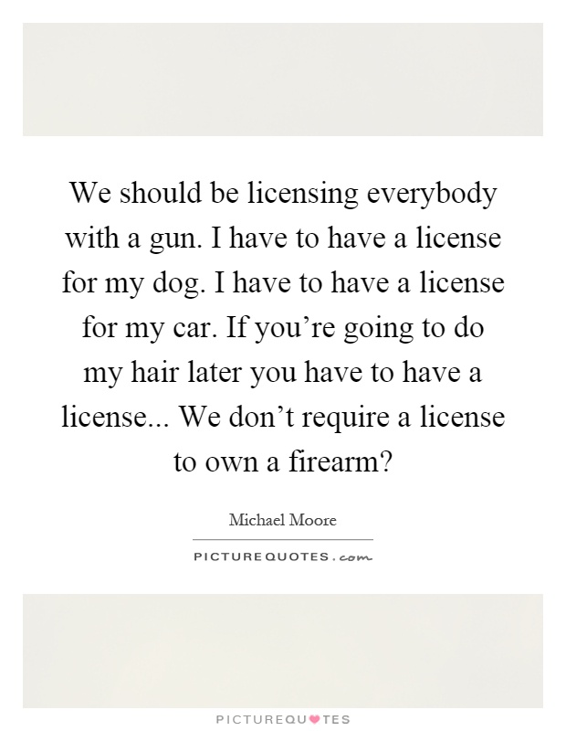 We should be licensing everybody with a gun. I have to have a license for my dog. I have to have a license for my car. If you're going to do my hair later you have to have a license... We don't require a license to own a firearm? Picture Quote #1