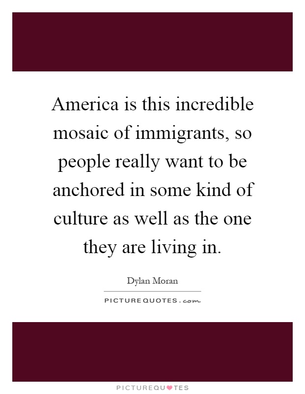 America is this incredible mosaic of immigrants, so people really want to be anchored in some kind of culture as well as the one they are living in Picture Quote #1