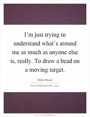 I’m just trying to understand what’s around me as much as anyone else is, really. To draw a bead on a moving target Picture Quote #1