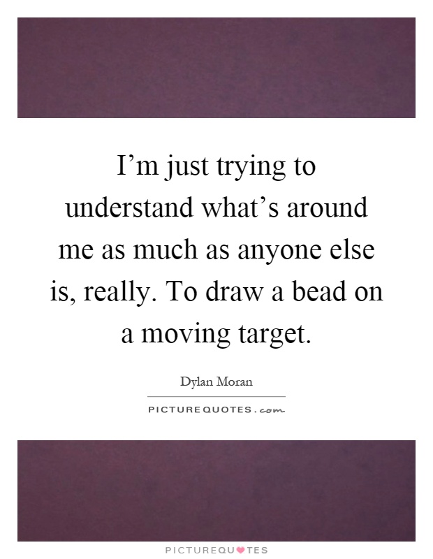 I'm just trying to understand what's around me as much as anyone else is, really. To draw a bead on a moving target Picture Quote #1