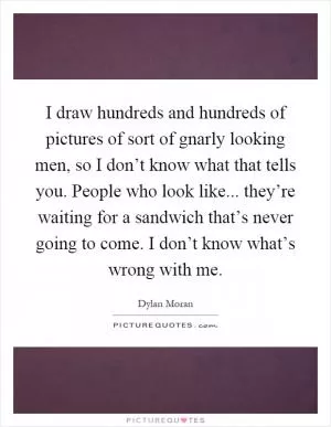 I draw hundreds and hundreds of pictures of sort of gnarly looking men, so I don’t know what that tells you. People who look like... they’re waiting for a sandwich that’s never going to come. I don’t know what’s wrong with me Picture Quote #1