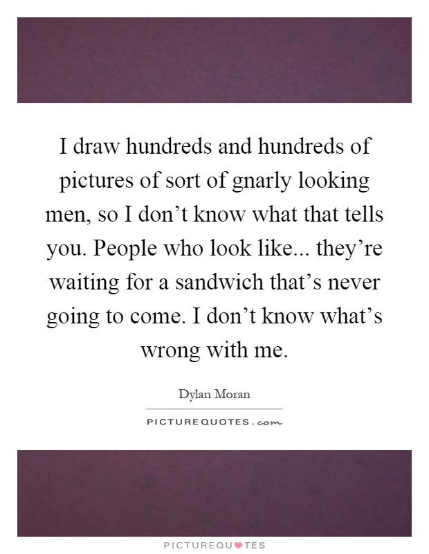 I draw hundreds and hundreds of pictures of sort of gnarly looking men, so I don't know what that tells you. People who look like... they're waiting for a sandwich that's never going to come. I don't know what's wrong with me Picture Quote #1