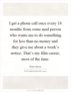 I get a phone call once every 18 months from some mad person who wants me to do something for less than no money and they give me about a week’s notice. That’s my film career, most of the time Picture Quote #1