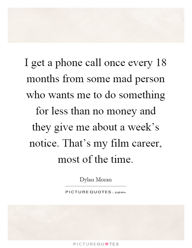 I get a phone call once every 18 months from some mad person who wants me to do something for less than no money and they give me about a week's notice. That's my film career, most of the time Picture Quote #1