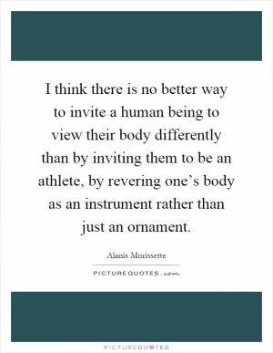 I think there is no better way to invite a human being to view their body differently than by inviting them to be an athlete, by revering one’s body as an instrument rather than just an ornament Picture Quote #1