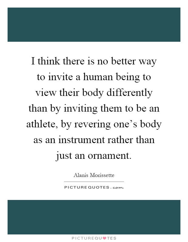 I think there is no better way to invite a human being to view their body differently than by inviting them to be an athlete, by revering one's body as an instrument rather than just an ornament Picture Quote #1