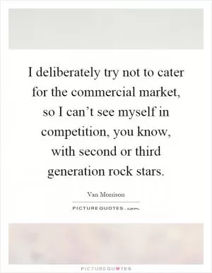 I deliberately try not to cater for the commercial market, so I can’t see myself in competition, you know, with second or third generation rock stars Picture Quote #1