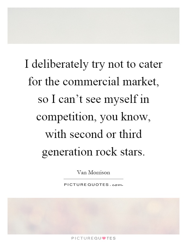 I deliberately try not to cater for the commercial market, so I can't see myself in competition, you know, with second or third generation rock stars Picture Quote #1