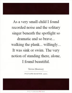 As a very small child I found recorded noise and the solitary singer beneath the spotlight so dramatic and so brave... walking the plank... willingly... It was sink or swim. The very notion of standing there, alone, I found beautiful Picture Quote #1