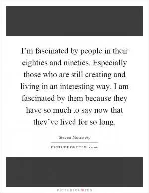 I’m fascinated by people in their eighties and nineties. Especially those who are still creating and living in an interesting way. I am fascinated by them because they have so much to say now that they’ve lived for so long Picture Quote #1