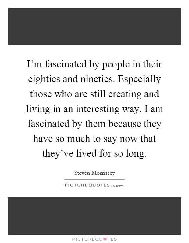 I'm fascinated by people in their eighties and nineties. Especially those who are still creating and living in an interesting way. I am fascinated by them because they have so much to say now that they've lived for so long Picture Quote #1