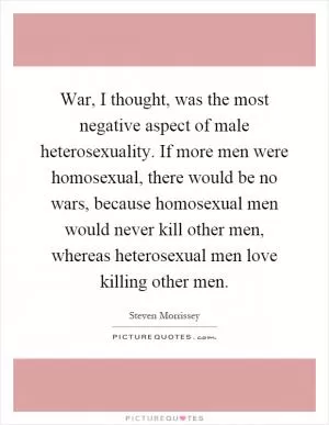 War, I thought, was the most negative aspect of male heterosexuality. If more men were homosexual, there would be no wars, because homosexual men would never kill other men, whereas heterosexual men love killing other men Picture Quote #1
