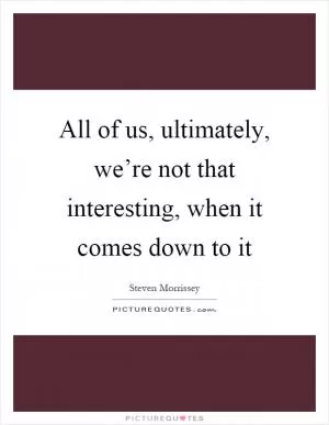 All of us, ultimately, we’re not that interesting, when it comes down to it Picture Quote #1