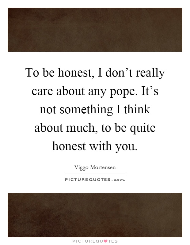 To be honest, I don't really care about any pope. It's not something I think about much, to be quite honest with you Picture Quote #1