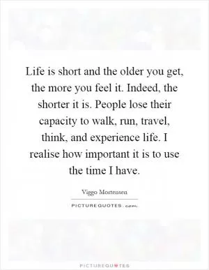 Life is short and the older you get, the more you feel it. Indeed, the shorter it is. People lose their capacity to walk, run, travel, think, and experience life. I realise how important it is to use the time I have Picture Quote #1