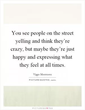 You see people on the street yelling and think they’re crazy, but maybe they’re just happy and expressing what they feel at all times Picture Quote #1
