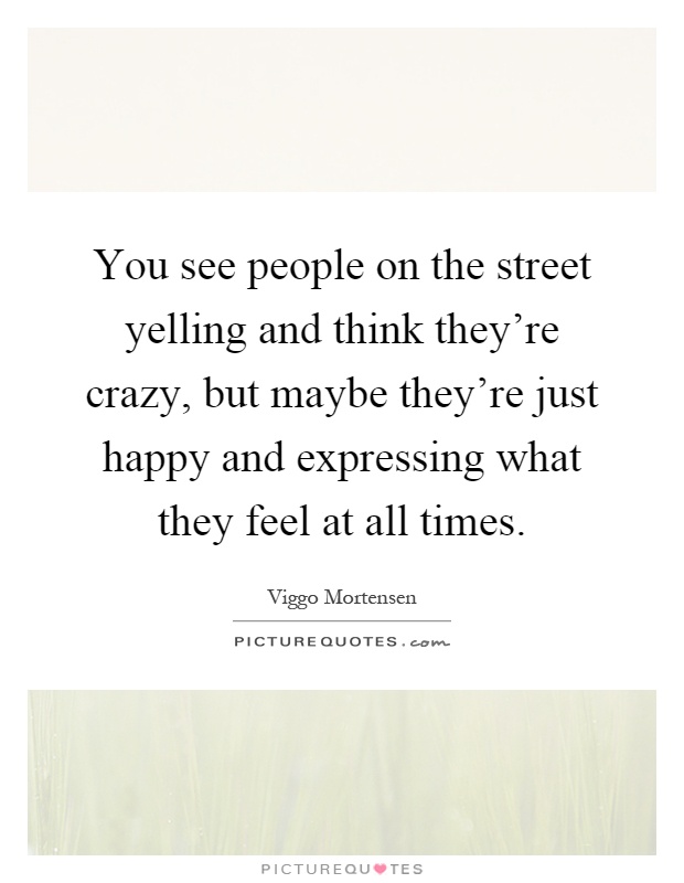 You see people on the street yelling and think they're crazy, but maybe they're just happy and expressing what they feel at all times Picture Quote #1