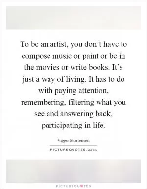 To be an artist, you don’t have to compose music or paint or be in the movies or write books. It’s just a way of living. It has to do with paying attention, remembering, filtering what you see and answering back, participating in life Picture Quote #1