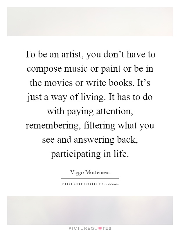 To be an artist, you don't have to compose music or paint or be in the movies or write books. It's just a way of living. It has to do with paying attention, remembering, filtering what you see and answering back, participating in life Picture Quote #1
