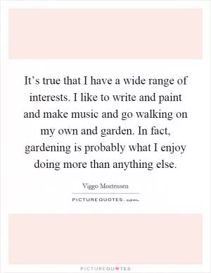 It’s true that I have a wide range of interests. I like to write and paint and make music and go walking on my own and garden. In fact, gardening is probably what I enjoy doing more than anything else Picture Quote #1