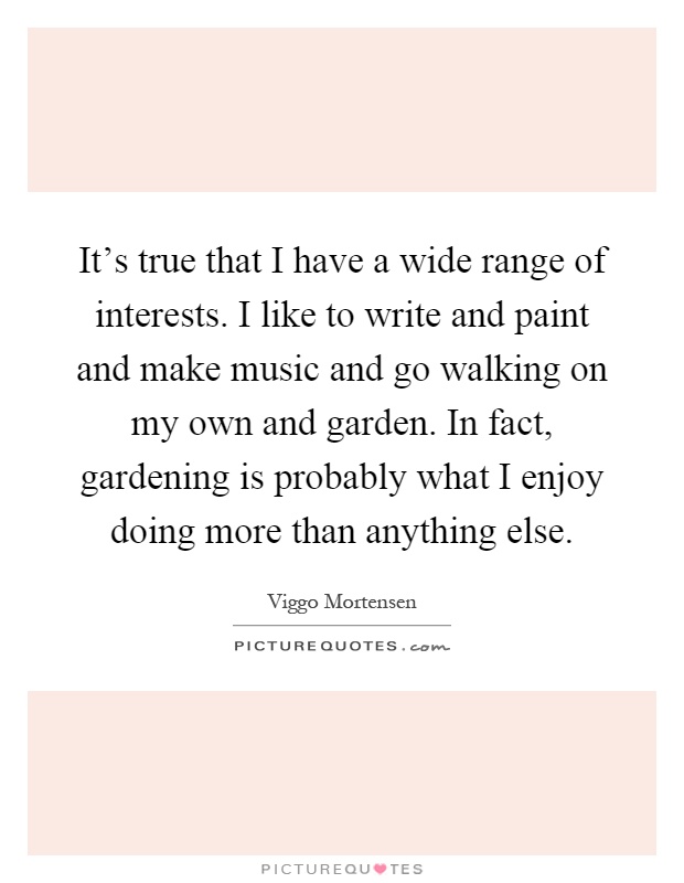 It's true that I have a wide range of interests. I like to write and paint and make music and go walking on my own and garden. In fact, gardening is probably what I enjoy doing more than anything else Picture Quote #1