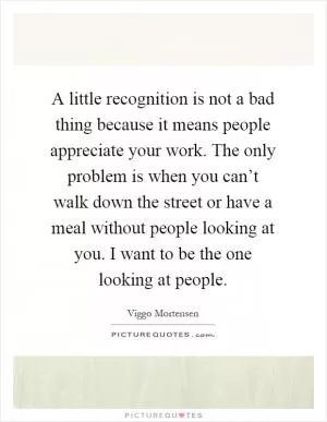 A little recognition is not a bad thing because it means people appreciate your work. The only problem is when you can’t walk down the street or have a meal without people looking at you. I want to be the one looking at people Picture Quote #1