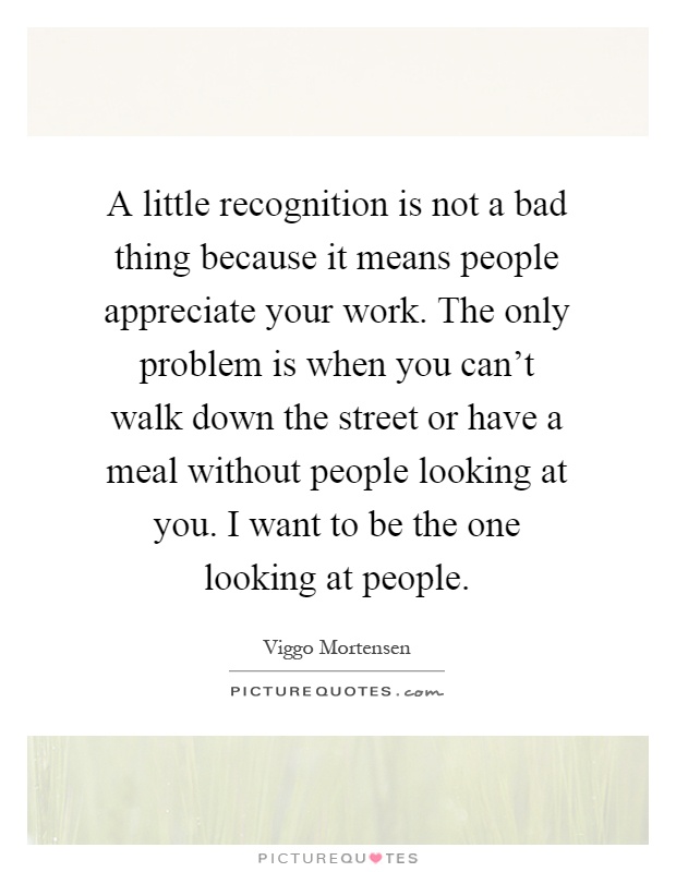A little recognition is not a bad thing because it means people appreciate your work. The only problem is when you can't walk down the street or have a meal without people looking at you. I want to be the one looking at people Picture Quote #1