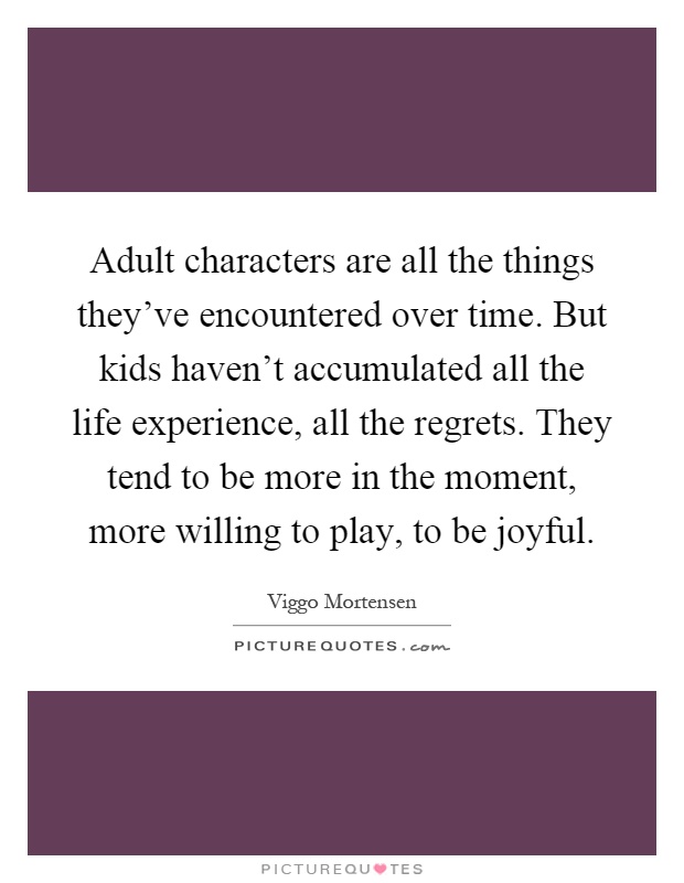 Adult characters are all the things they've encountered over time. But kids haven't accumulated all the life experience, all the regrets. They tend to be more in the moment, more willing to play, to be joyful Picture Quote #1