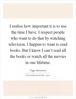 I realise how important it is to use the time I have. I respect people who want to do that by watching television. I happen to want to read books. But I know I can’t read all the books or watch all the movies in one lifetime Picture Quote #1
