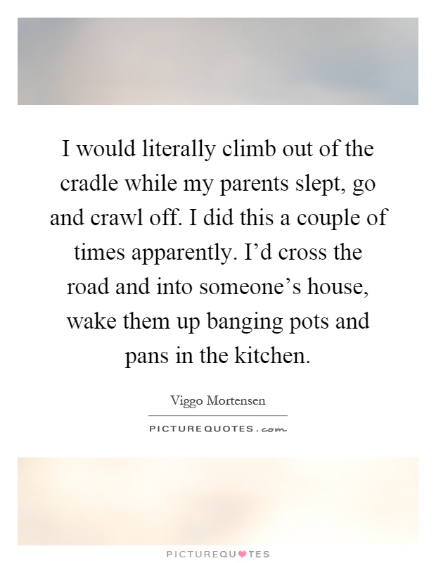 I would literally climb out of the cradle while my parents slept, go and crawl off. I did this a couple of times apparently. I'd cross the road and into someone's house, wake them up banging pots and pans in the kitchen Picture Quote #1
