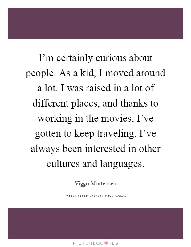 I'm certainly curious about people. As a kid, I moved around a lot. I was raised in a lot of different places, and thanks to working in the movies, I've gotten to keep traveling. I've always been interested in other cultures and languages Picture Quote #1