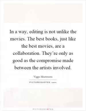 In a way, editing is not unlike the movies. The best books, just like the best movies, are a collaboration. They’re only as good as the compromise made between the artists involved Picture Quote #1