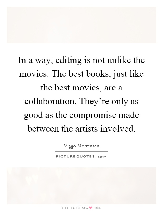 In a way, editing is not unlike the movies. The best books, just like the best movies, are a collaboration. They're only as good as the compromise made between the artists involved Picture Quote #1