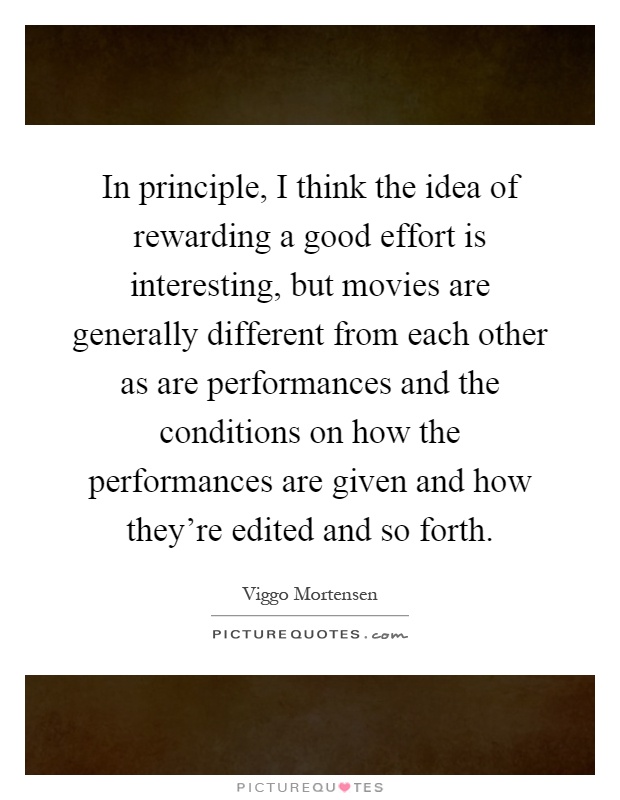 In principle, I think the idea of rewarding a good effort is interesting, but movies are generally different from each other as are performances and the conditions on how the performances are given and how they're edited and so forth Picture Quote #1