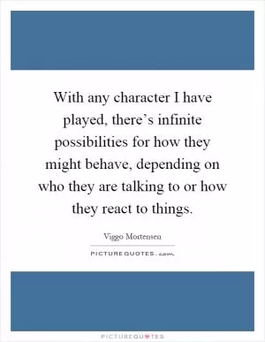 With any character I have played, there’s infinite possibilities for how they might behave, depending on who they are talking to or how they react to things Picture Quote #1
