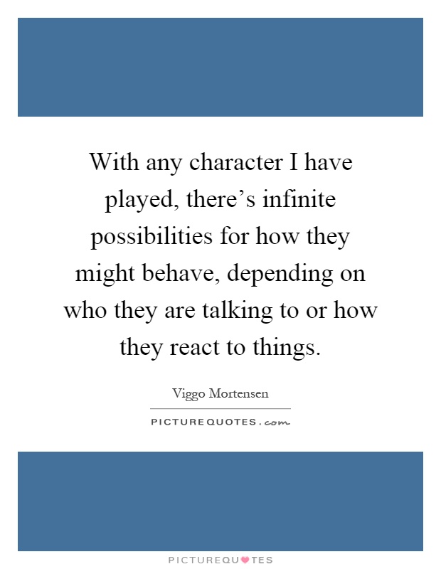 With any character I have played, there's infinite possibilities for how they might behave, depending on who they are talking to or how they react to things Picture Quote #1