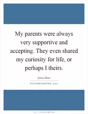 My parents were always very supportive and accepting. They even shared my curiosity for life, or perhaps I theirs Picture Quote #1
