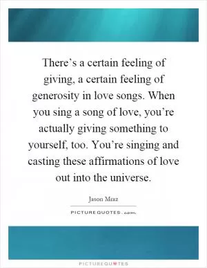 There’s a certain feeling of giving, a certain feeling of generosity in love songs. When you sing a song of love, you’re actually giving something to yourself, too. You’re singing and casting these affirmations of love out into the universe Picture Quote #1