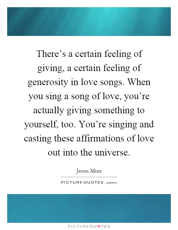 There's a certain feeling of giving, a certain feeling of generosity in love songs. When you sing a song of love, you're actually giving something to yourself, too. You're singing and casting these affirmations of love out into the universe Picture Quote #1