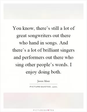 You know, there’s still a lot of great songwriters out there who hand in songs. And there’s a lot of brilliant singers and performers out there who sing other people’s words. I enjoy doing both Picture Quote #1