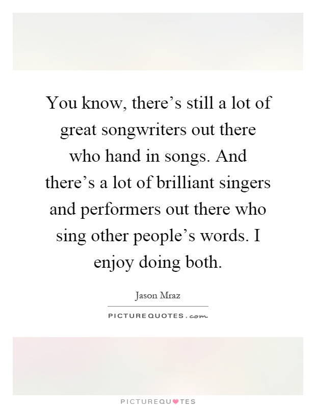 You know, there's still a lot of great songwriters out there who hand in songs. And there's a lot of brilliant singers and performers out there who sing other people's words. I enjoy doing both Picture Quote #1