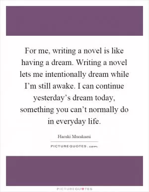 For me, writing a novel is like having a dream. Writing a novel lets me intentionally dream while I’m still awake. I can continue yesterday’s dream today, something you can’t normally do in everyday life Picture Quote #1