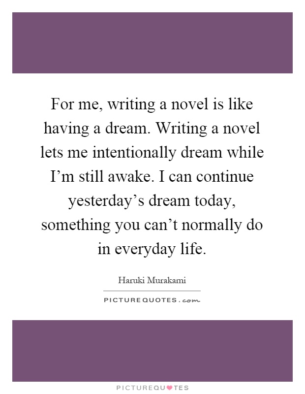 For me, writing a novel is like having a dream. Writing a novel lets me intentionally dream while I'm still awake. I can continue yesterday's dream today, something you can't normally do in everyday life Picture Quote #1