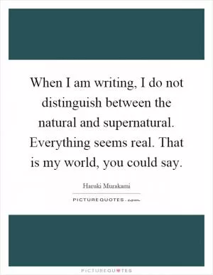 When I am writing, I do not distinguish between the natural and supernatural. Everything seems real. That is my world, you could say Picture Quote #1