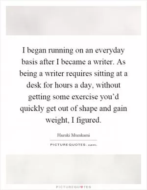I began running on an everyday basis after I became a writer. As being a writer requires sitting at a desk for hours a day, without getting some exercise you’d quickly get out of shape and gain weight, I figured Picture Quote #1