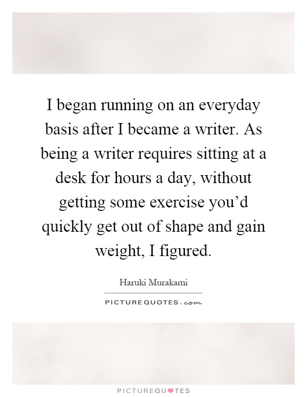 I began running on an everyday basis after I became a writer. As being a writer requires sitting at a desk for hours a day, without getting some exercise you'd quickly get out of shape and gain weight, I figured Picture Quote #1