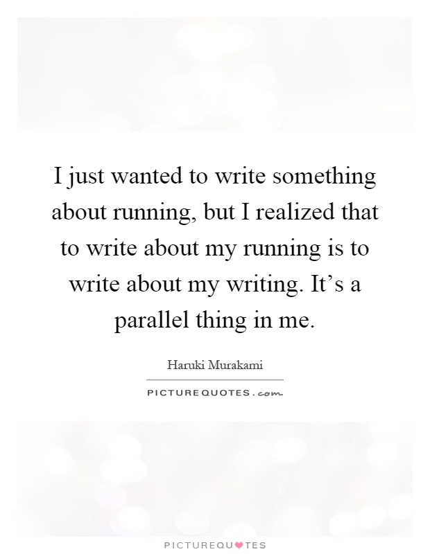 I just wanted to write something about running, but I realized that to write about my running is to write about my writing. It's a parallel thing in me Picture Quote #1