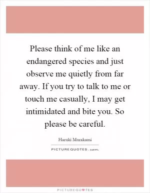 Please think of me like an endangered species and just observe me quietly from far away. If you try to talk to me or touch me casually, I may get intimidated and bite you. So please be careful Picture Quote #1