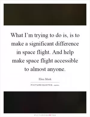 What I’m trying to do is, is to make a significant difference in space flight. And help make space flight accessible to almost anyone Picture Quote #1